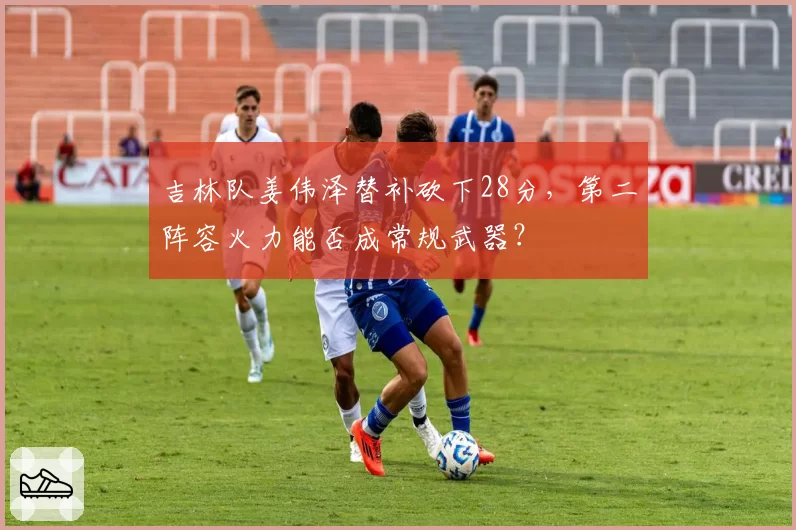 吉林队姜伟泽替补砍下28分，第二阵容火力能否成常规武器？