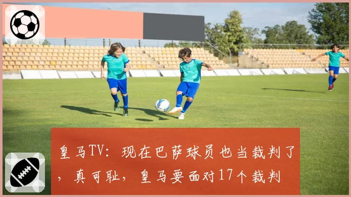 皇马TV：现在巴萨球员也当裁判了，真可耻，皇马要面对17个裁判