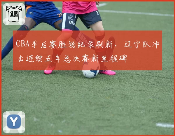 CBA季后赛胜场纪录刷新，辽宁队冲击连续五年总决赛新里程碑