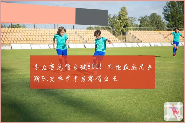季后赛总得分破800！布伦森成尼克斯队史单季季后赛得分王