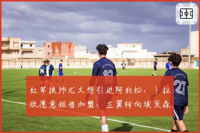 红军换帅尤文想引进阿利松,卜拉欣愿意租借加盟,左翼转向埃莫森