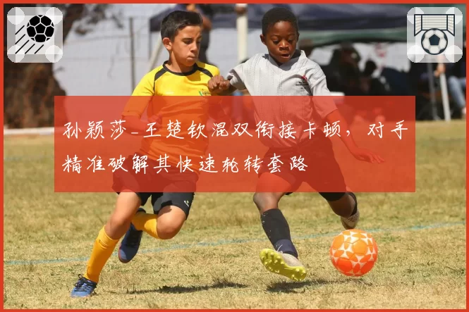 孙颖莎_王楚钦混双衔接卡顿，对手精准破解其快速轮转套路