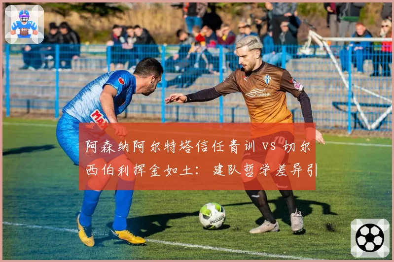 阿森纳阿尔特塔信任青训 vs 切尔西伯利挥金如土：建队哲学差异引发管理层暗战