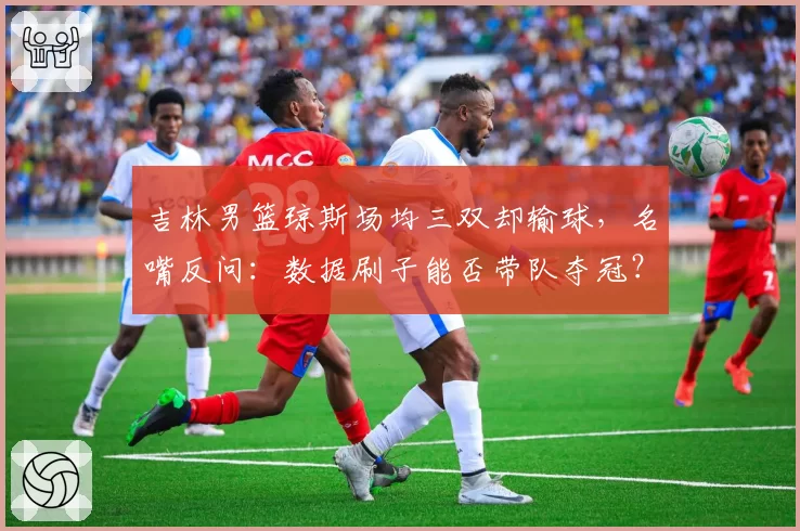 吉林男篮琼斯场均三双却输球，名嘴反问：数据刷子能否带队夺冠？