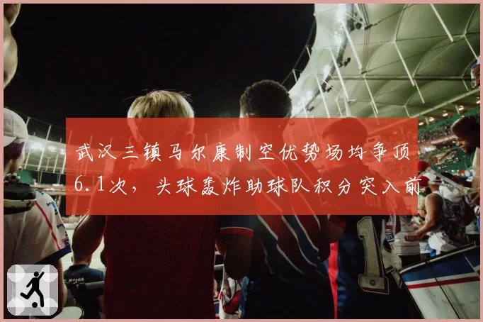 武汉三镇马尔康制空优势场均争顶6.1次,头球轰炸助球队积分突入前六