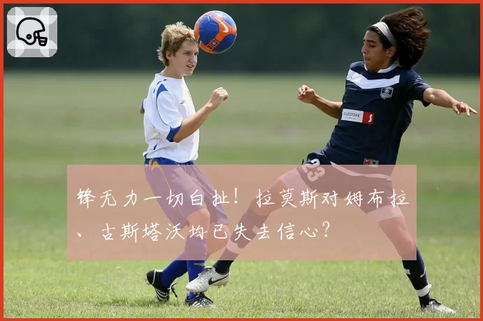 锋无力一切白扯！拉莫斯对姆布拉、古斯塔沃均已失去信心？