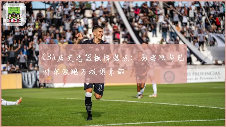 CBA历史总篮板榜盘点：易建联与巴特尔领跑万板俱乐部