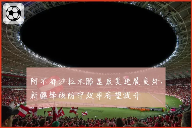 阿不都沙拉木膝盖康复进展良好，新疆锋线防守效率有望提升