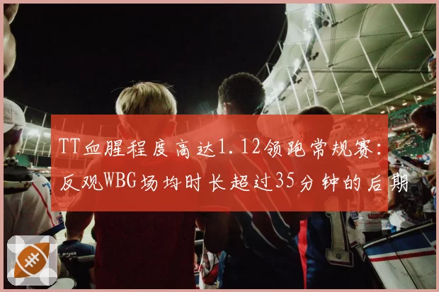 TT血腥程度高达1.12领跑常规赛:反观WBG场均时长超过35分钟的后期疲劳隐忧