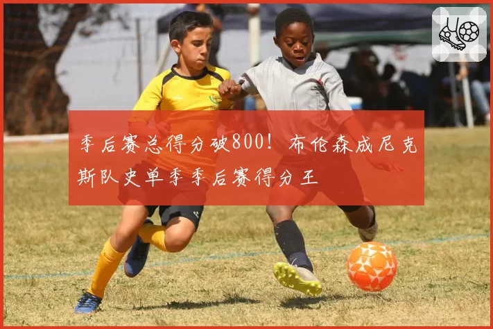 季后赛总得分破800!布伦森成尼克斯队史单季季后赛得分王