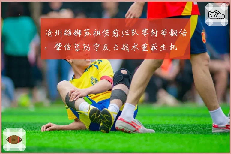 沧州雄狮苏祖伤愈归队零封率翻倍，肇俊哲防守反击战术重获生机