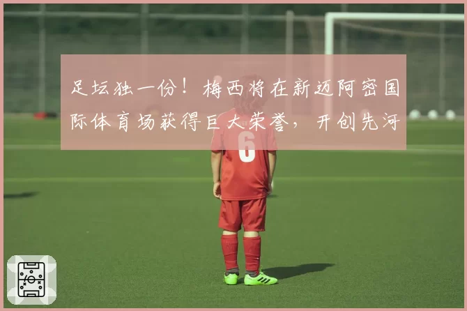 足坛独一份！梅西将在新迈阿密国际体育场获得巨大荣誉，开创先河