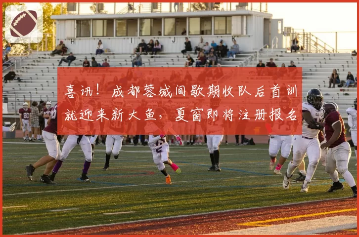 喜讯!成都蓉城间歇期收队后首训就迎来新大鱼,夏窗即将注册报名