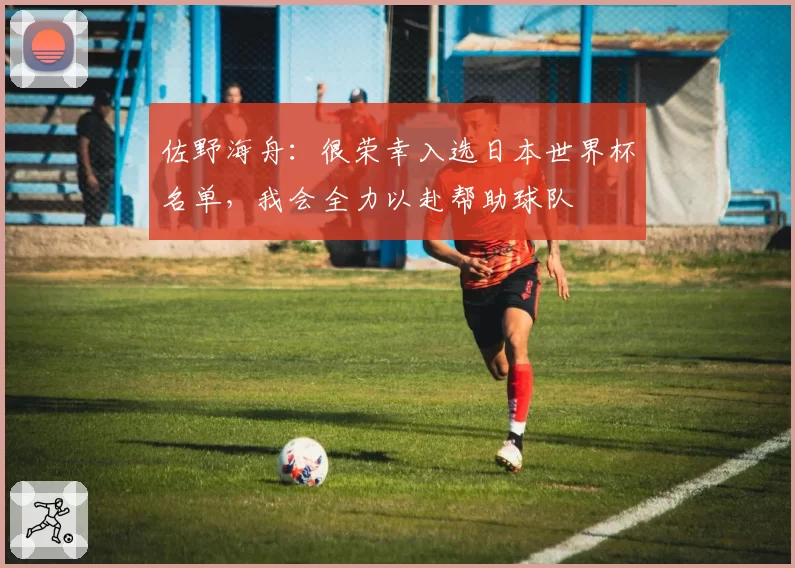 佐野海舟:很荣幸入选日本世界杯名单,我会全力以赴帮助球队