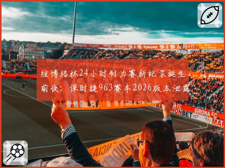 纽博格林24小时耐力赛新纪录诞生前夜：保时捷963赛车2026版本泄露关键数据