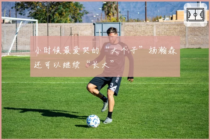 小时候最爱哭的“大个子”杨瀚森还可以继续“长大”