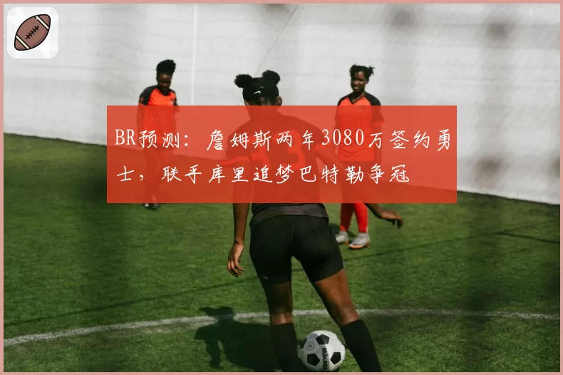 BR预测:詹姆斯两年3080万签约勇士,联手库里追梦巴特勒争冠