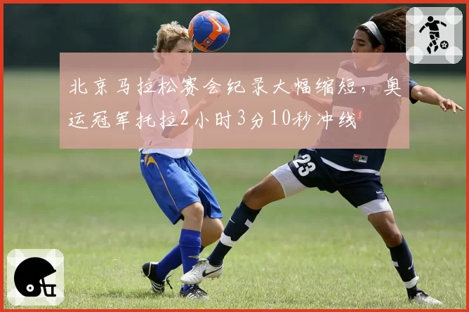 北京马拉松赛会纪录大幅缩短，奥运冠军托拉2小时3分10秒冲线