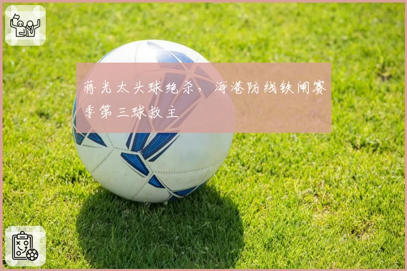 蒋光太头球绝杀，海港防线铁闸赛季第三球救主