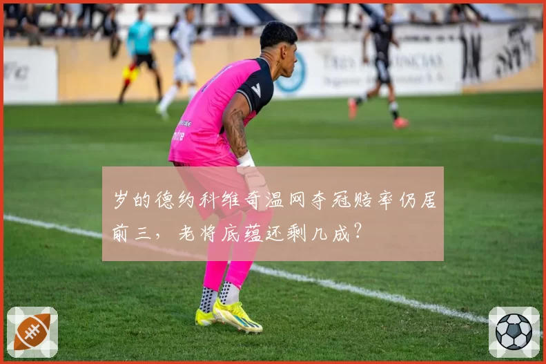 岁的德约科维奇温网夺冠赔率仍居前三，老将底蕴还剩几成？