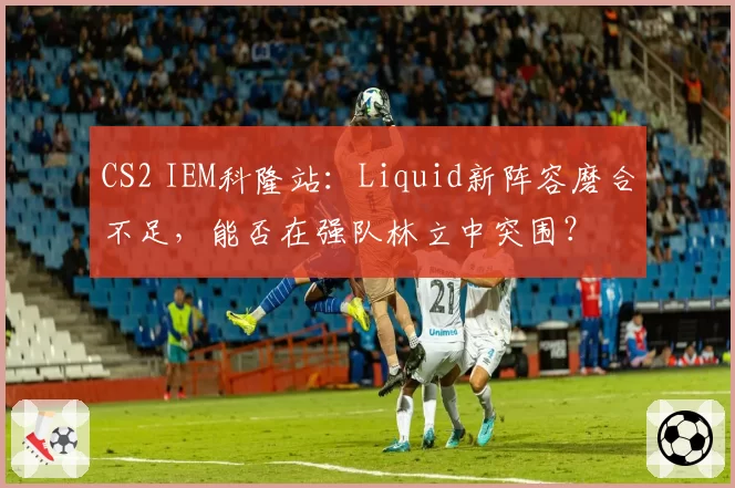 CS2 IEM科隆站：Liquid新阵容磨合不足，能否在强队林立中突围？