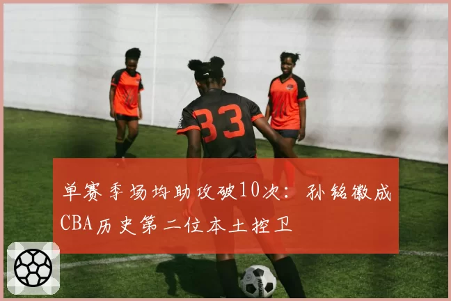 单赛季场均助攻破10次：孙铭徽成CBA历史第二位本土控卫