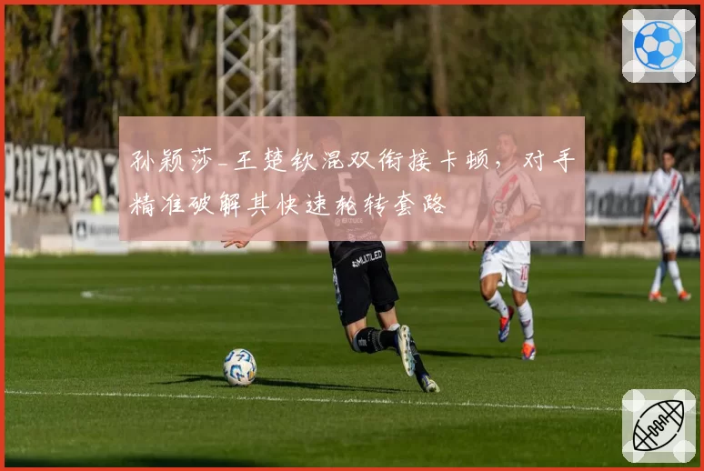 孙颖莎_王楚钦混双衔接卡顿，对手精准破解其快速轮转套路
