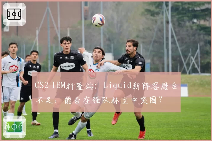 CS2 IEM科隆站：Liquid新阵容磨合不足，能否在强队林立中突围？