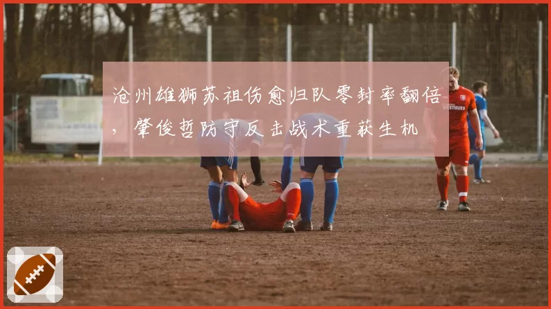 沧州雄狮苏祖伤愈归队零封率翻倍，肇俊哲防守反击战术重获生机