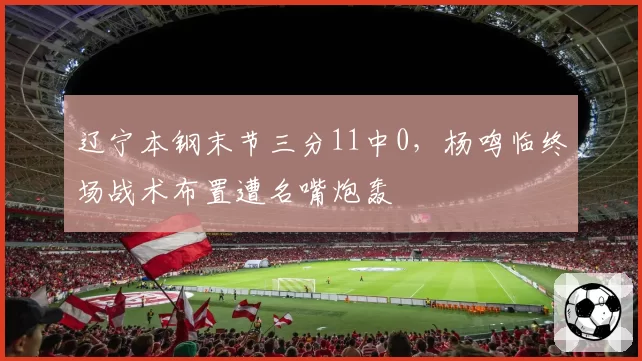 辽宁本钢末节三分11中0，杨鸣临终场战术布置遭名嘴炮轰