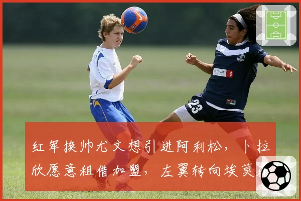 红军换帅尤文想引进阿利松,卜拉欣愿意租借加盟,左翼转向埃莫森