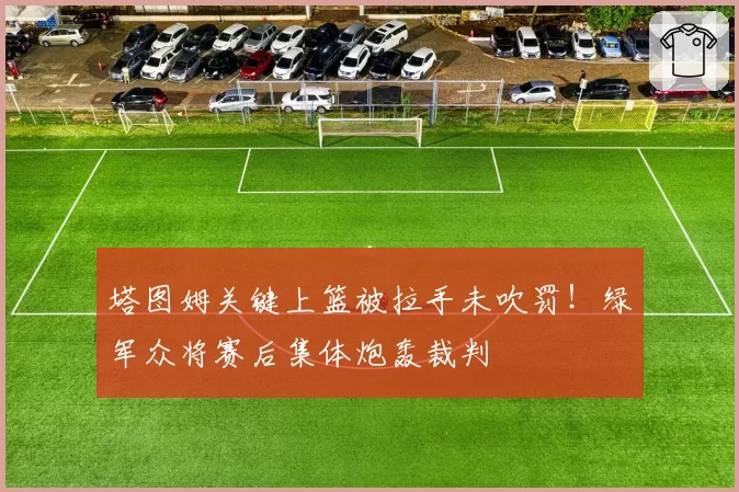 塔图姆关键上篮被拉手未吹罚！绿军众将赛后集体炮轰裁判