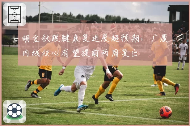 胡金秋跟腱康复进展超预期，广厦内线核心有望提前两周复出