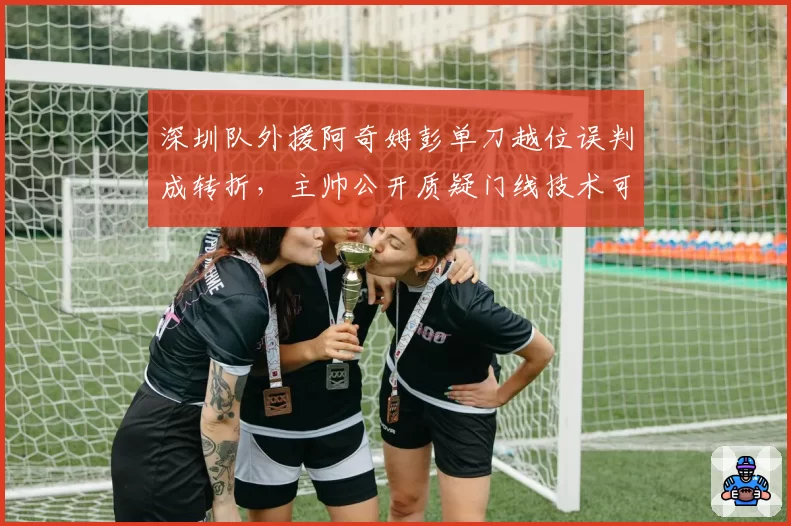 深圳队外援阿奇姆彭单刀越位误判成转折，主帅公开质疑门线技术可靠性