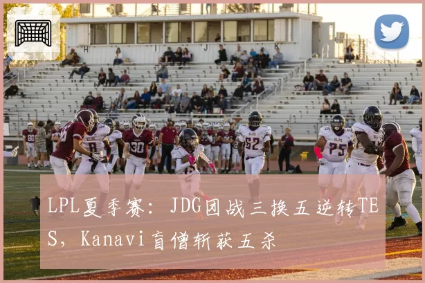 LPL夏季赛：JDG团战三换五逆转TES，Kanavi盲僧斩获五杀