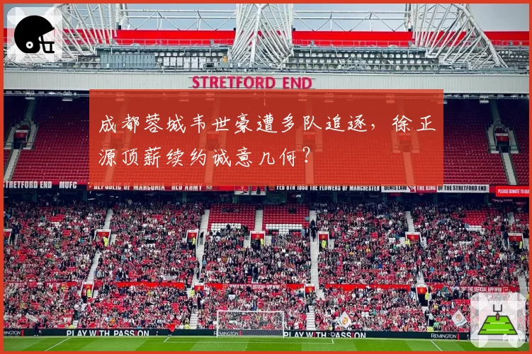 成都蓉城韦世豪遭多队追逐，徐正源顶薪续约诚意几何？