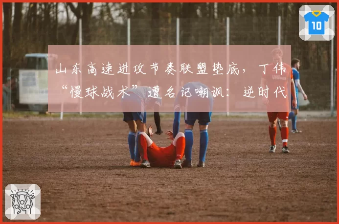 山东高速进攻节奏联盟垫底，丁伟“慢球战术”遭名记嘲讽：逆时代而行