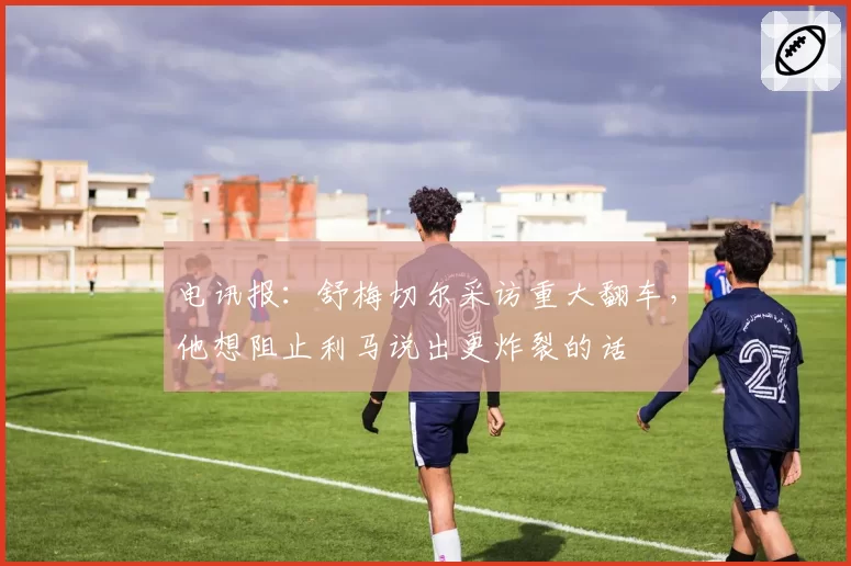 电讯报：舒梅切尔采访重大翻车，他想阻止利马说出更炸裂的话
