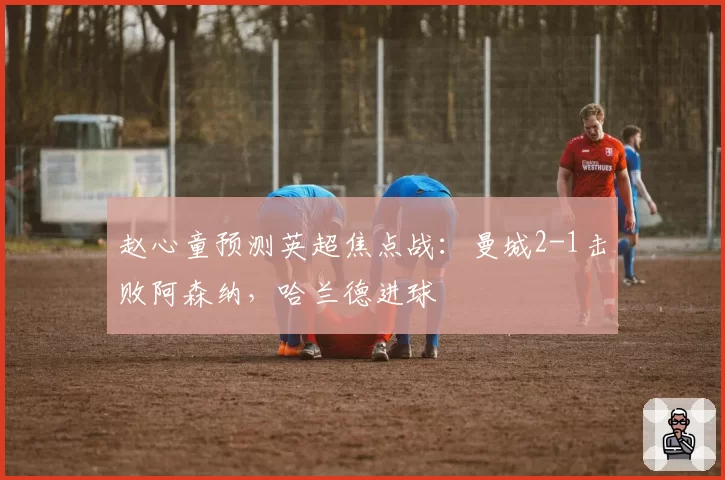 赵心童预测英超焦点战：曼城2-1击败阿森纳，哈兰德进球