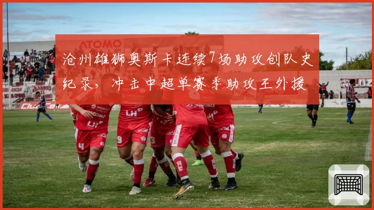 沧州雄狮奥斯卡连续7场助攻创队史纪录，冲击中超单赛季助攻王外援里程碑