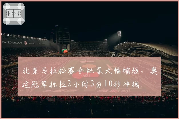 北京马拉松赛会纪录大幅缩短，奥运冠军托拉2小时3分10秒冲线