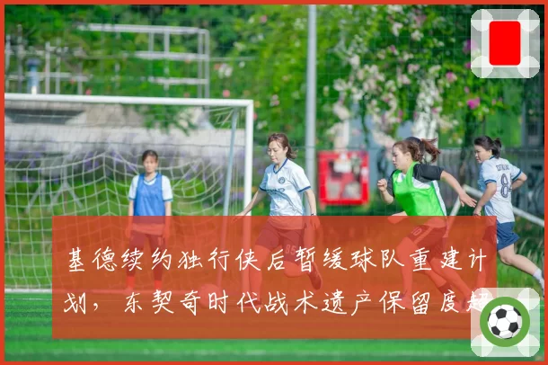 基德续约独行侠后暂缓球队重建计划，东契奇时代战术遗产保留度超八成