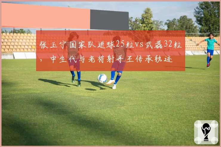 张玉宁国家队进球25粒vs武磊32粒,中生代与老将射手王传承轨迹