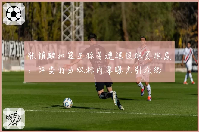 张镇麟扣篮王称号遭退役球员炮轰，评委打分双标内幕曝光引众怒
