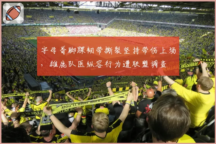 字母哥脚踝韧带撕裂坚持带伤上场，雄鹿队医纵容行为遭联盟调查