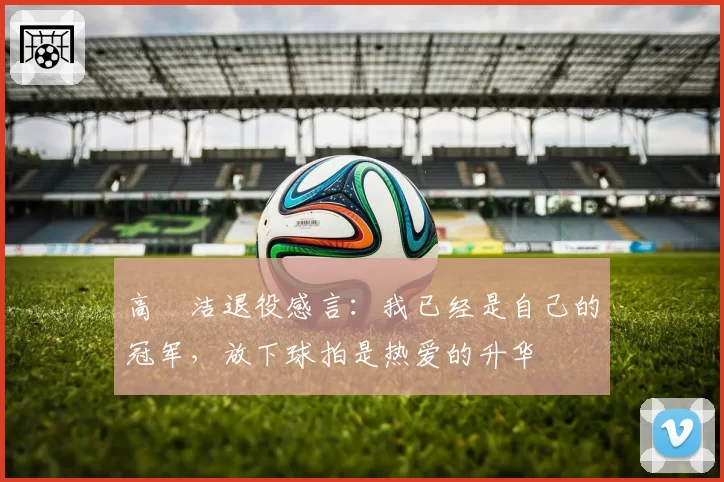 高昉洁退役感言：我已经是自己的冠军，放下球拍是热爱的升华