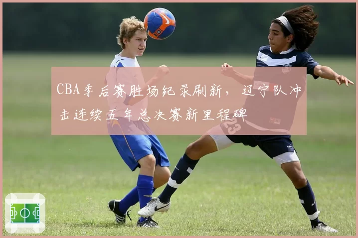 CBA季后赛胜场纪录刷新，辽宁队冲击连续五年总决赛新里程碑