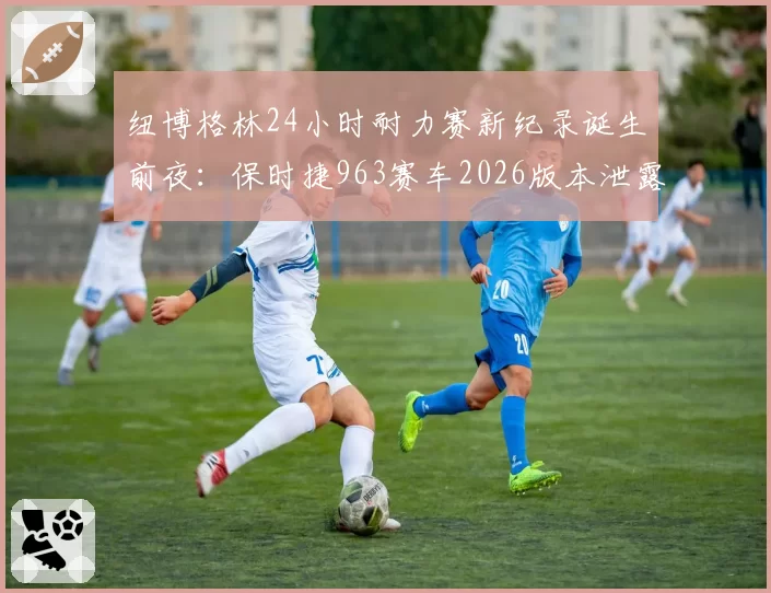 纽博格林24小时耐力赛新纪录诞生前夜：保时捷963赛车2026版本泄露关键数据