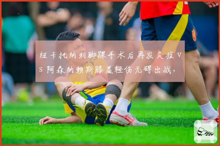 纽卡托纳利脚踝手术后再发炎症 vs 阿森纳赖斯膝盖轻伤无碍出战,英超中场伤病管理效率对比