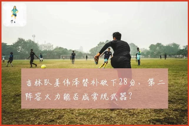 吉林队姜伟泽替补砍下28分，第二阵容火力能否成常规武器？